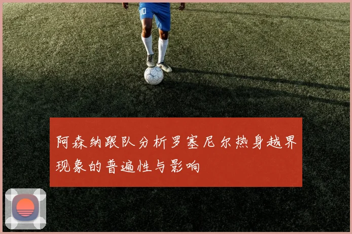 阿森纳跟队分析罗塞尼尔热身越界现象的普遍性与影响