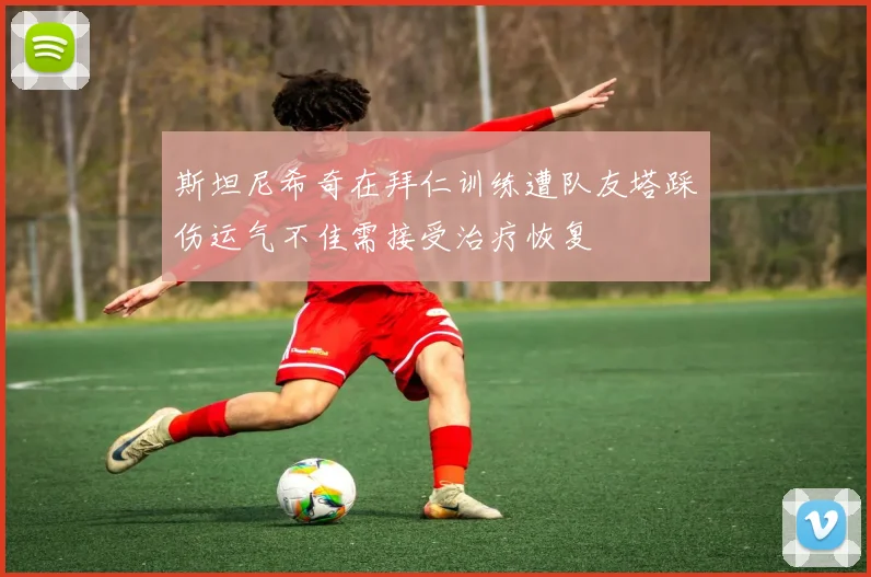 斯坦尼希奇在拜仁训练遭队友塔踩伤运气不佳需接受治疗恢复