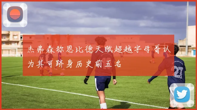杰弗森称恩比德天赋超越字母哥认为其可跻身历史前五名