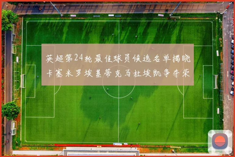 英超第24轮最佳球员候选名单揭晓卡塞米罗埃基蒂克马杜埃凯争夺荣誉