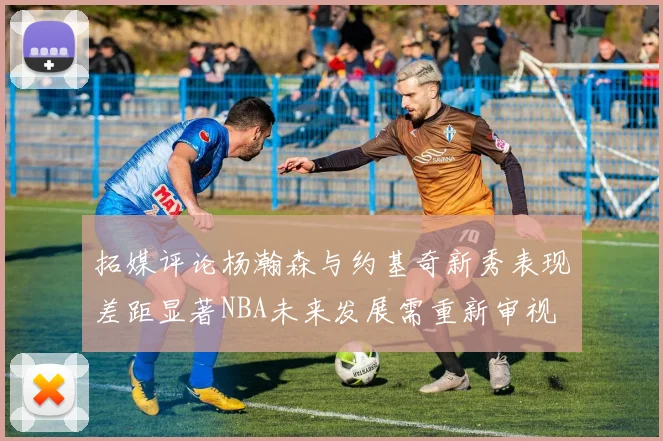 拓媒评论杨瀚森与约基奇新秀表现差距显著NBA未来发展需重新审视