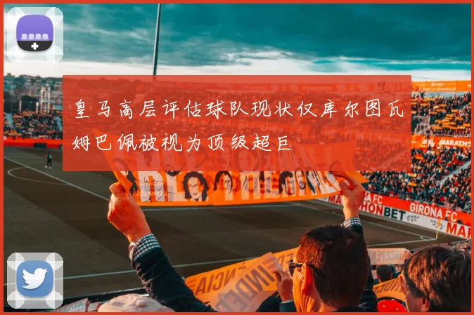 皇马高层评估球队现状仅库尔图瓦姆巴佩被视为顶级超巨