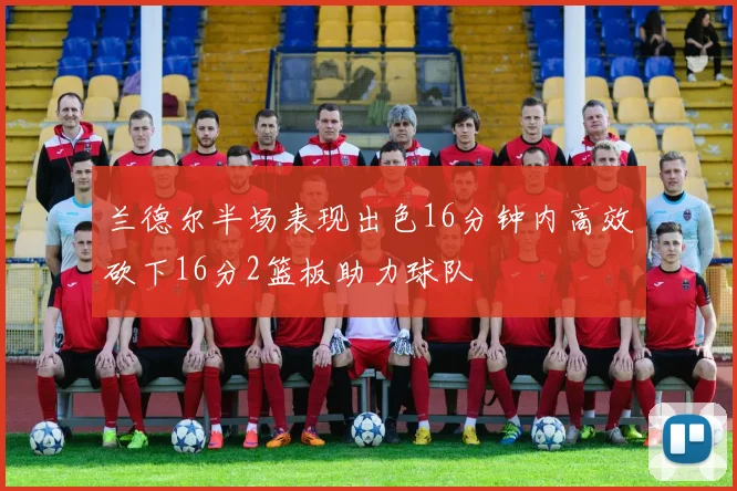 兰德尔半场表现出色16分钟内高效砍下16分2篮板助力球队