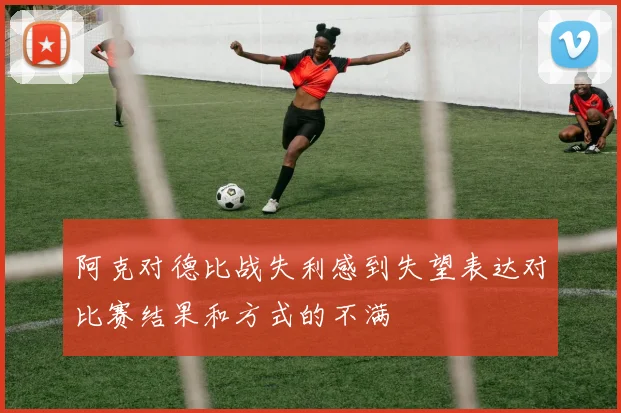 阿克对德比战失利感到失望表达对比赛结果和方式的不满